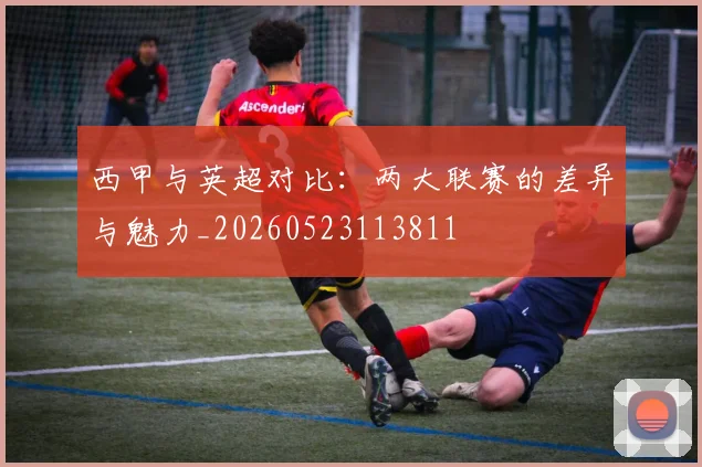 西甲与英超对比：两大联赛的差异与魅力_20260523113811