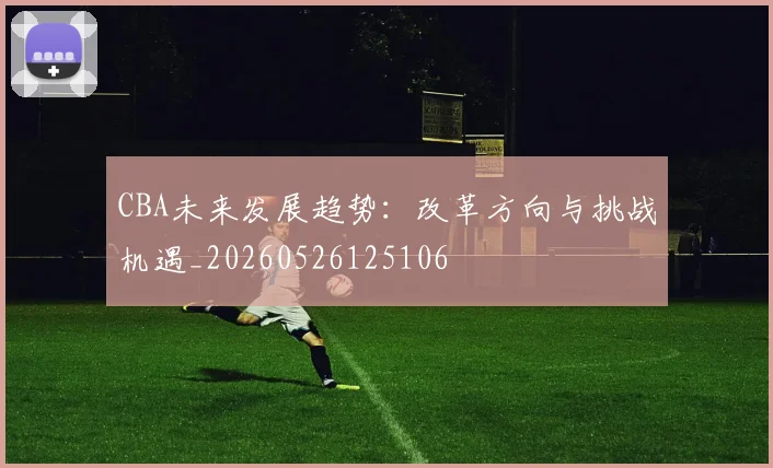CBA未来发展趋势：改革方向与挑战机遇_20260526125106