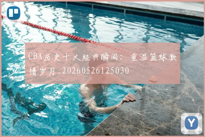 CBA历史十大经典瞬间：重温篮球激情岁月_20260526125030