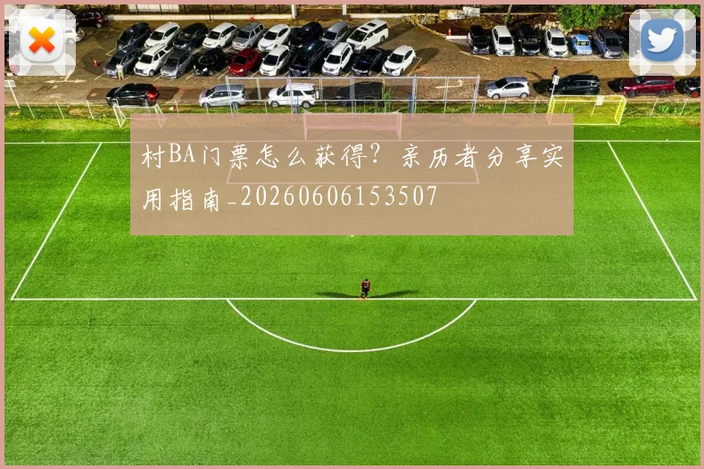 村BA门票怎么获得？亲历者分享实用指南_20260606153507