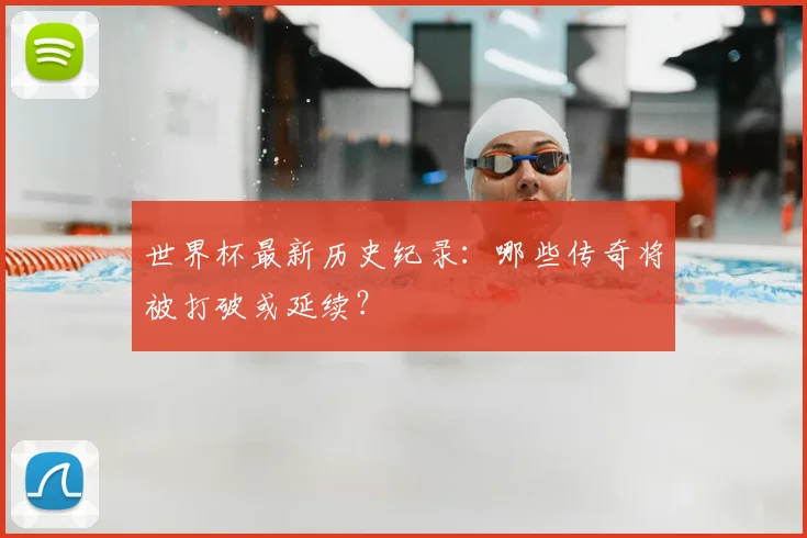 世界杯最新历史纪录：哪些传奇将被打破或延续？