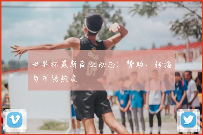 世界杯最新商业动态：赞助、转播与市场热度