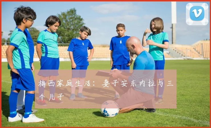 梅西家庭生活：妻子安东内拉与三个儿子