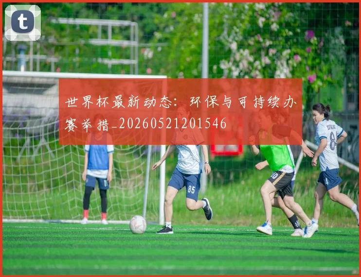 世界杯最新动态：环保与可持续办赛举措_20260521201546