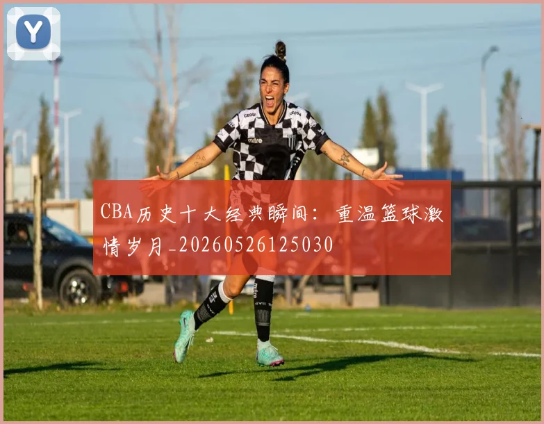 CBA历史十大经典瞬间：重温篮球激情岁月_20260526125030