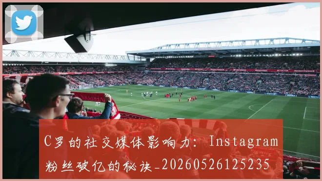 C罗的社交媒体影响力：Instagram粉丝破亿的秘诀_20260526125235