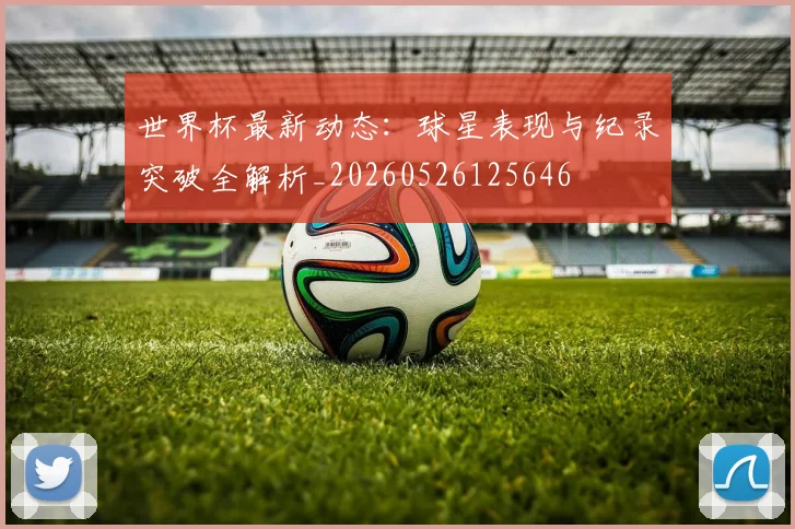 世界杯最新动态：球星表现与纪录突破全解析_20260526125646